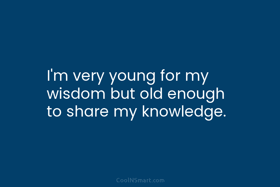 I’m very young for my wisdom but old enough to share my knowledge.
