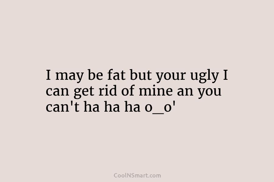 I may be fat but your ugly I can get rid of mine an you can’t ha ha ha o_o’