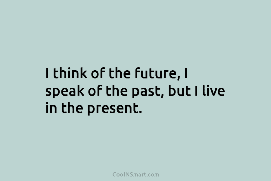 I think of the future, I speak of the past, but I live in the present.