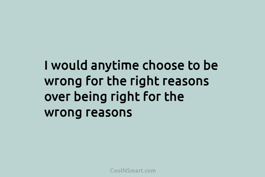 I would anytime choose to be wrong for the right reasons over being right for...