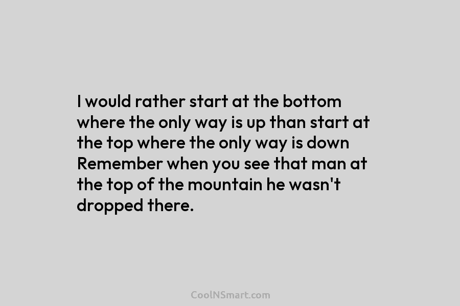 I would rather start at the bottom where the only way is up than start at the top where the...