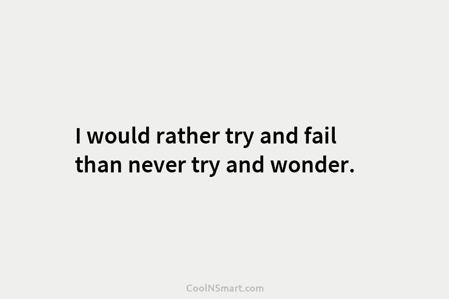 I would rather try and fail than never try and wonder.