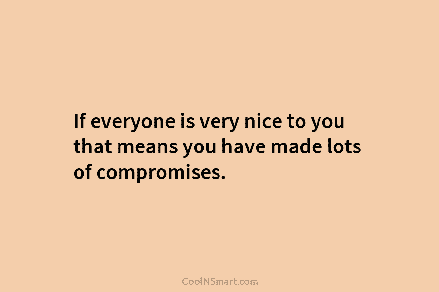 If everyone is very nice to you that means you have made lots of compromises.