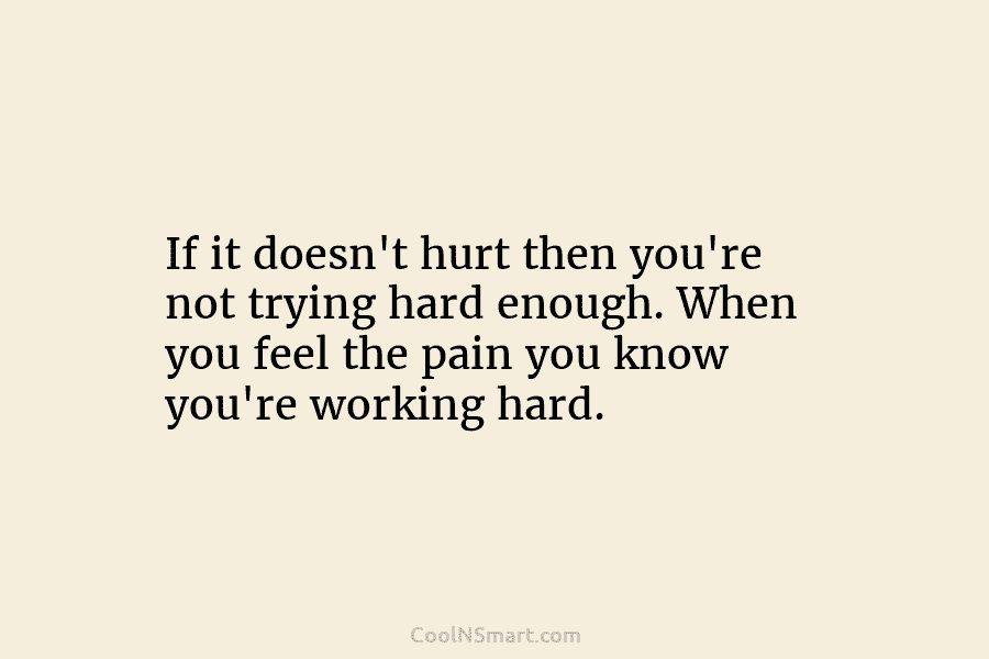 If it doesn’t hurt then you’re not trying hard enough. When you feel the pain you know you’re working hard.