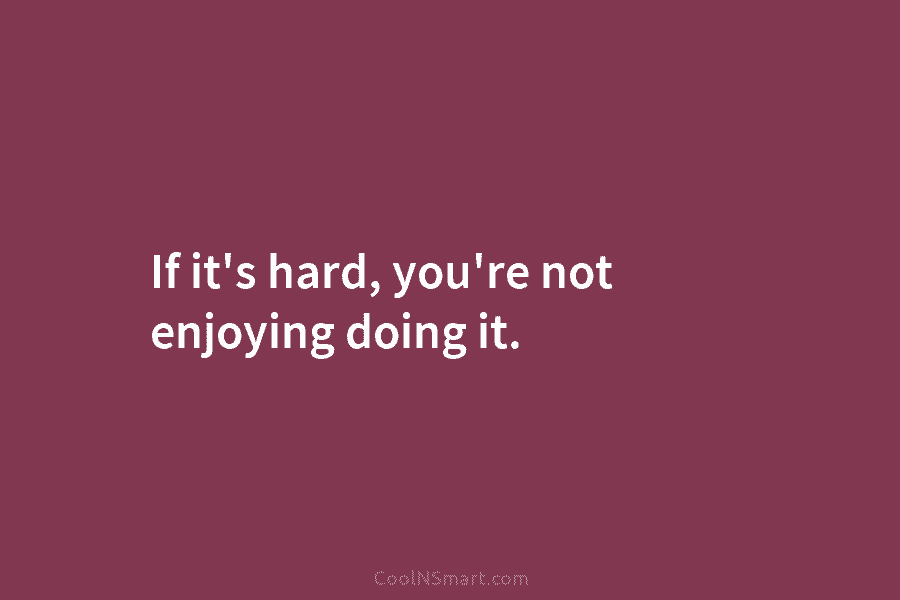 If it’s hard, you’re not enjoying doing it.