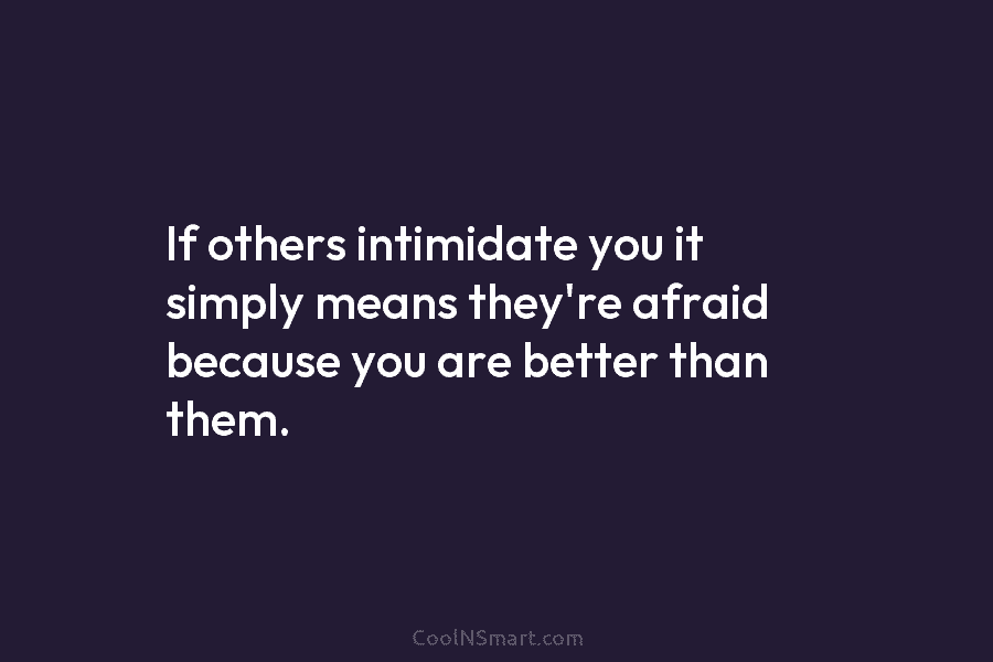 If others intimidate you it simply means they’re afraid because you are better than them.