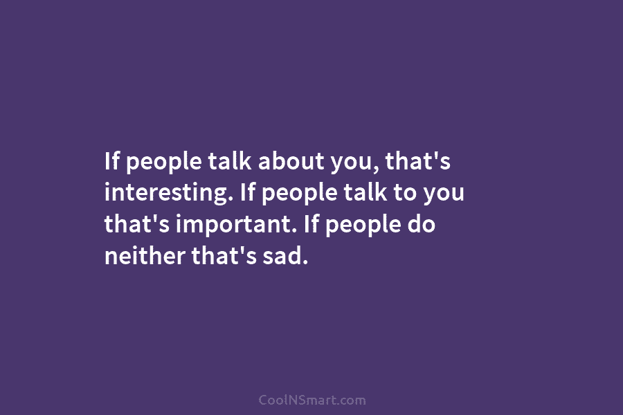 If people talk about you, that’s interesting. If people talk to you that’s important. If people do neither that’s sad.