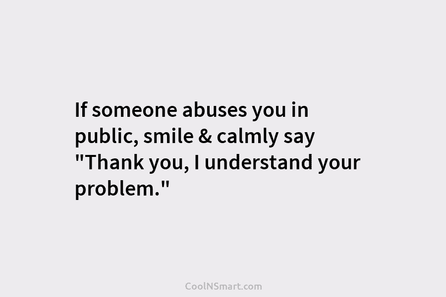 If someone abuses you in public, smile & calmly say “Thank you, I understand your problem.”