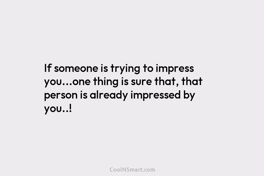 If someone is trying to impress you…one thing is sure that, that person is already impressed by you..!