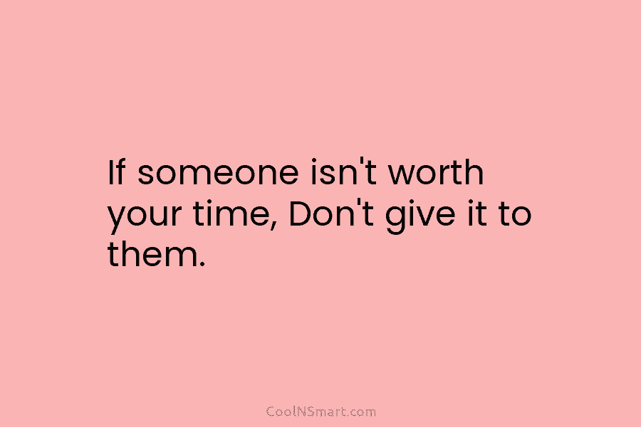 If someone isn’t worth your time, Don’t give it to them.