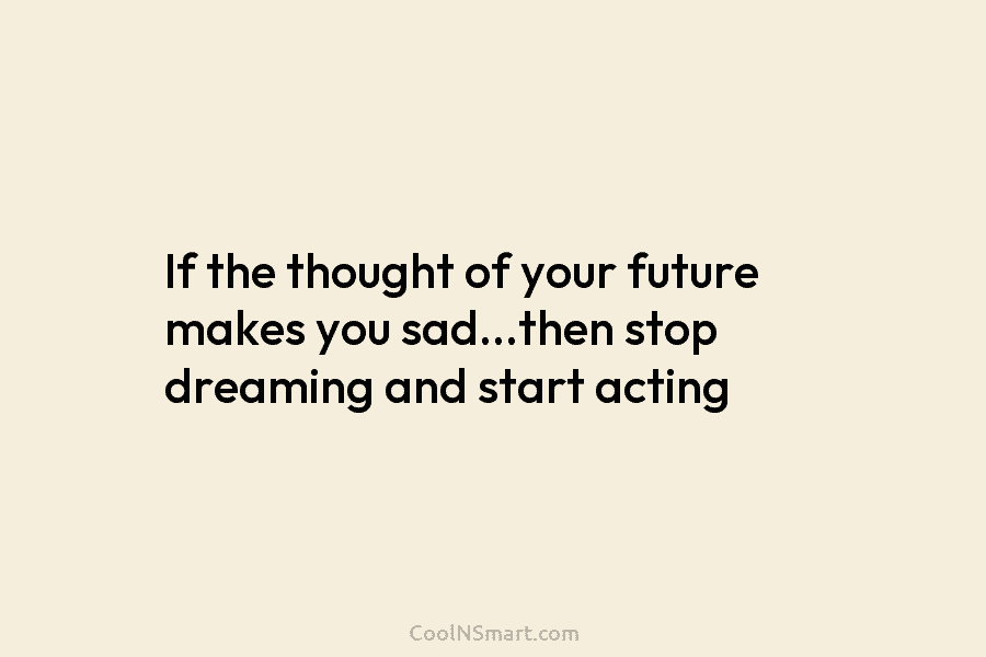 If the thought of your future makes you sad…then stop dreaming and start acting
