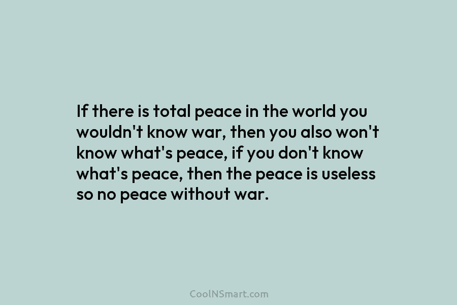 If there is total peace in the world you wouldn’t know war, then you also...