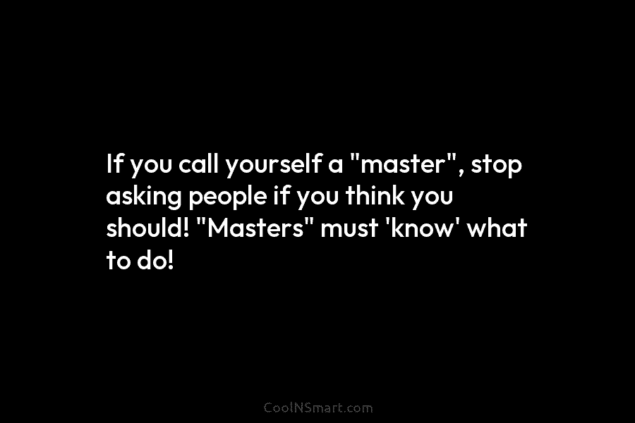 If you call yourself a “master”, stop asking people if you think you should! “Masters” must ‘know’ what to do!