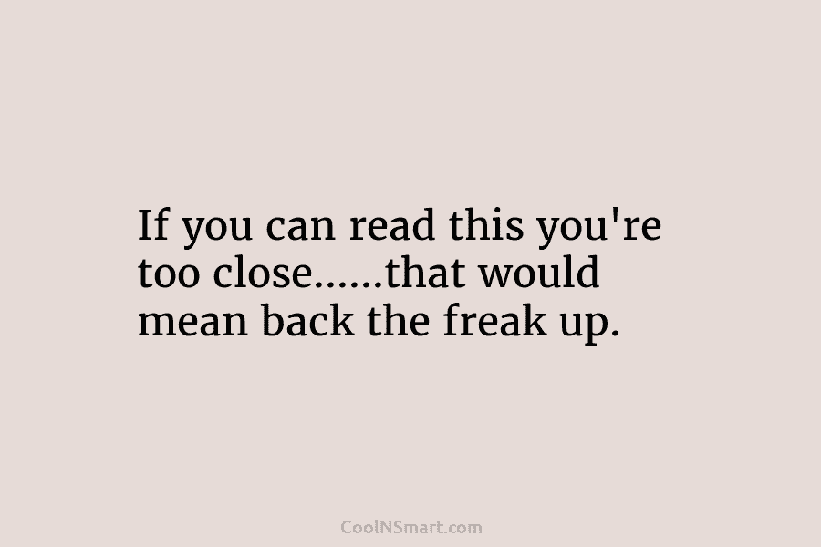 If you can read this you’re too close……that would mean back the freak up.