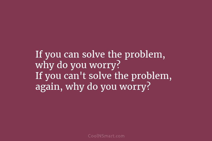 If you can solve the problem, why do you worry? If you can’t solve the problem, again, why do you...