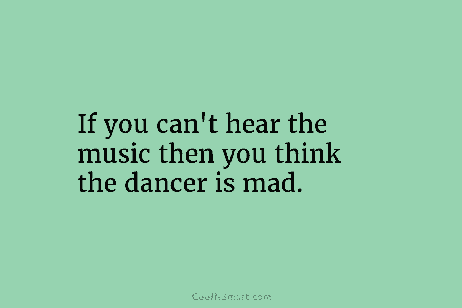 If you can’t hear the music then you think the dancer is mad.