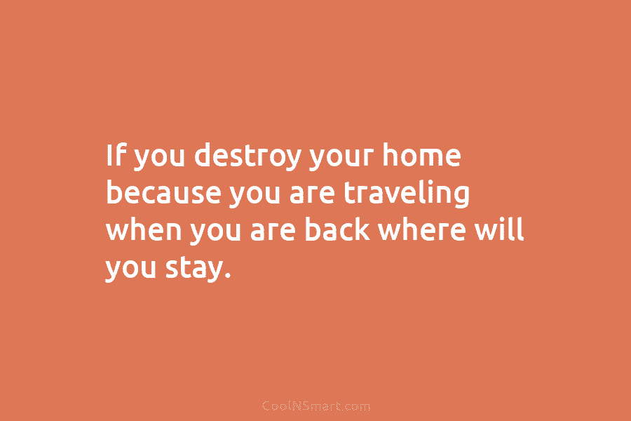 If you destroy your home because you are traveling when you are back where will you stay.