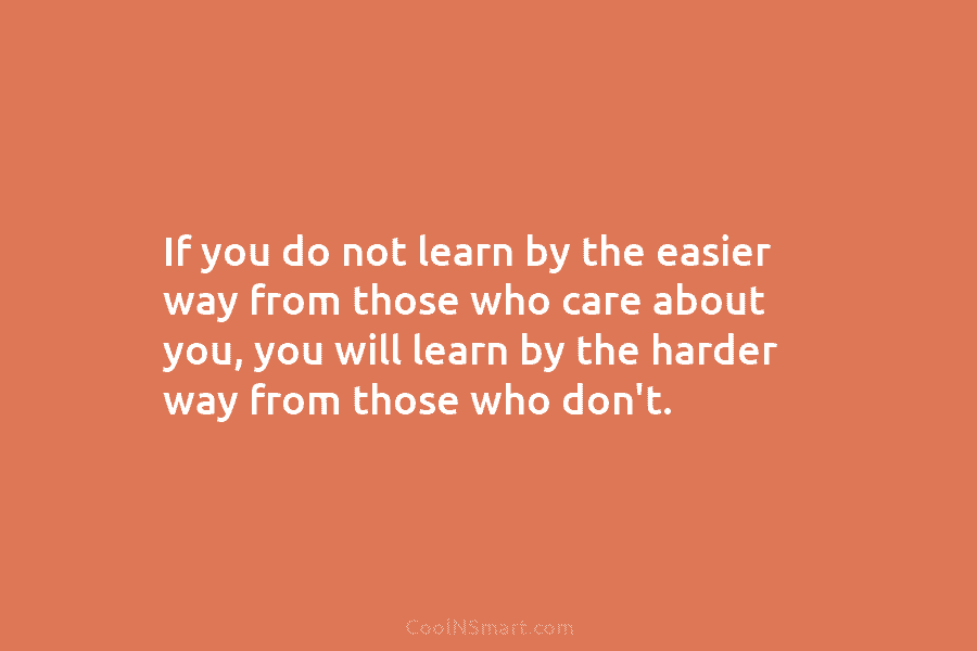 If you do not learn by the easier way from those who care about you,...