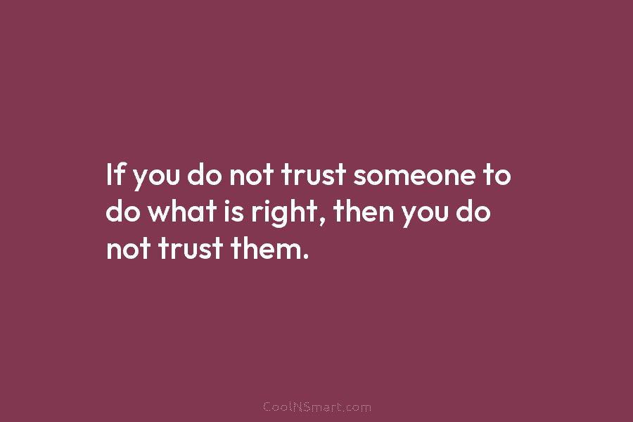 If you do not trust someone to do what is right, then you do not...