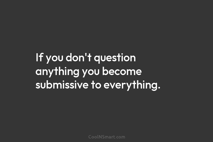 If you don’t question anything you become submissive to everything.