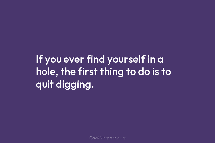 If you ever find yourself in a hole, the first thing to do is to quit digging.
