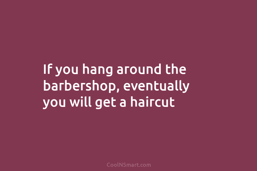 If you hang around the barbershop, eventually you will get a haircut