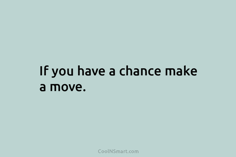 If you have a chance make a move.