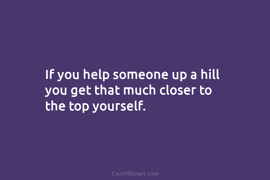 If you help someone up a hill you get that much closer to the top yourself.