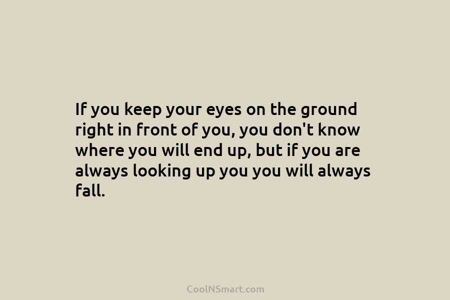 If you keep your eyes on the ground right in front of you, you don’t know where you will end...