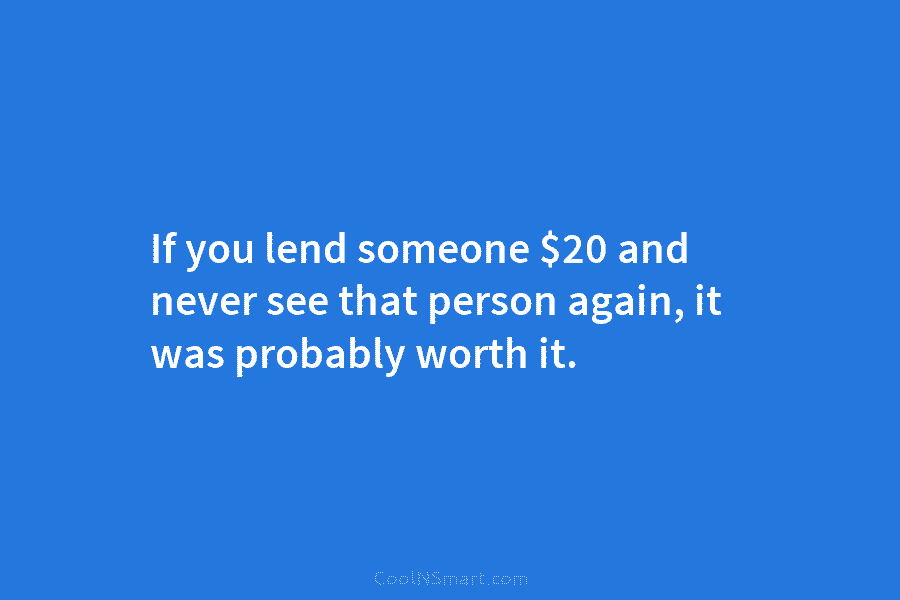 If you lend someone $20 and never see that person again, it was probably worth...