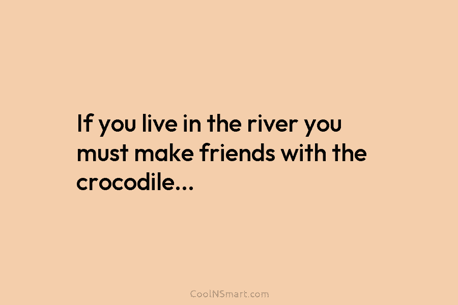 If you live in the river you must make friends with the crocodile…