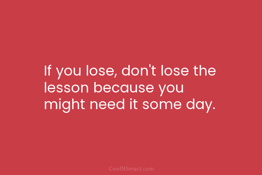 If you lose, don’t lose the lesson because you might need it some day.