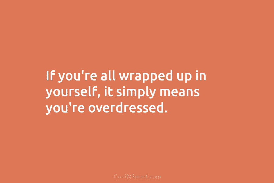 If you’re all wrapped up in yourself, it simply means you’re overdressed.