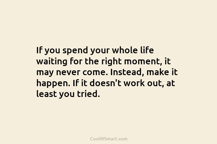 If you spend your whole life waiting for the right moment, it may never come. Instead, make it happen. If...
