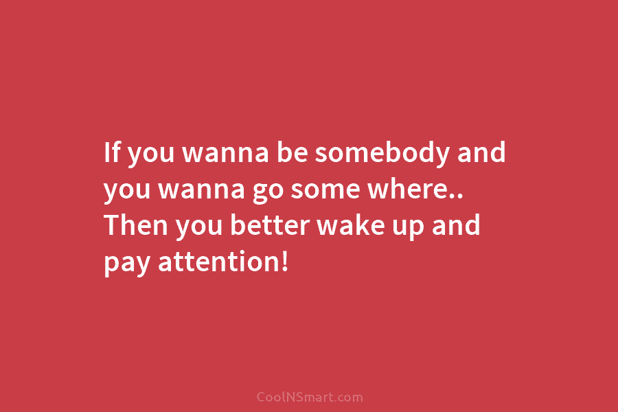 If you wanna be somebody and you wanna go some where.. Then you better wake...
