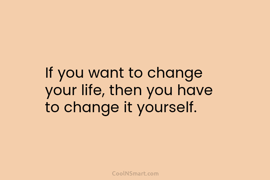 If you want to change your life, then you have to change it yourself.