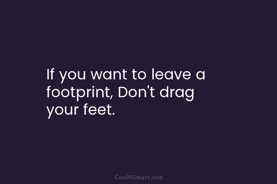 If you want to leave a footprint, Don’t drag your feet.