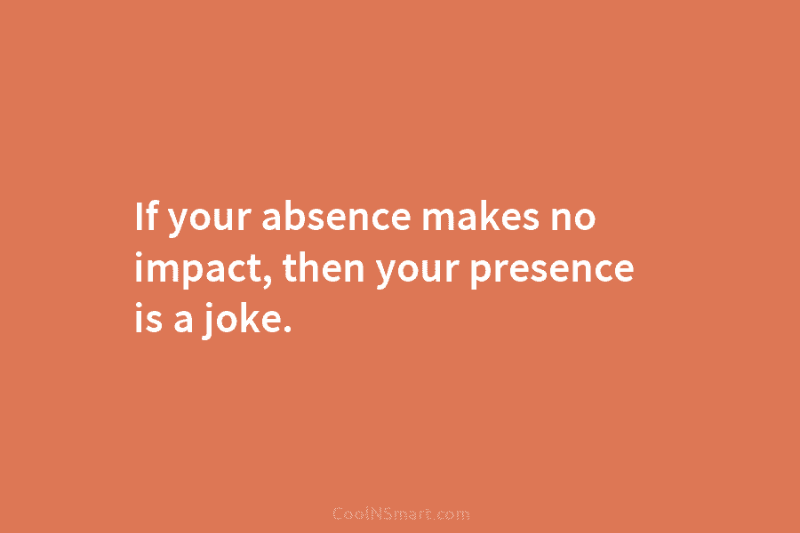 If your absence makes no impact, then your presence is a joke.