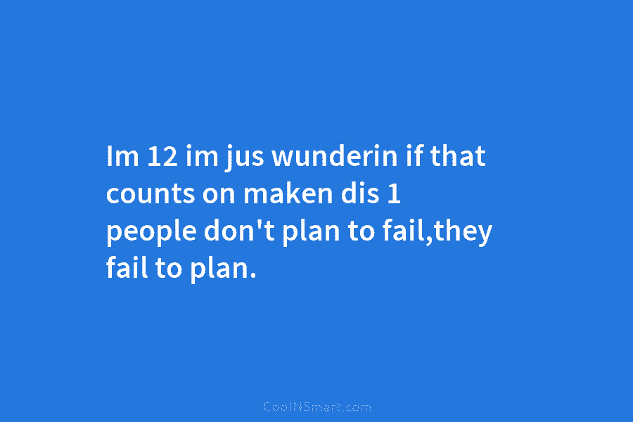 Im 12 im jus wunderin if that counts on maken dis 1 people don’t plan to fail,they fail to plan.