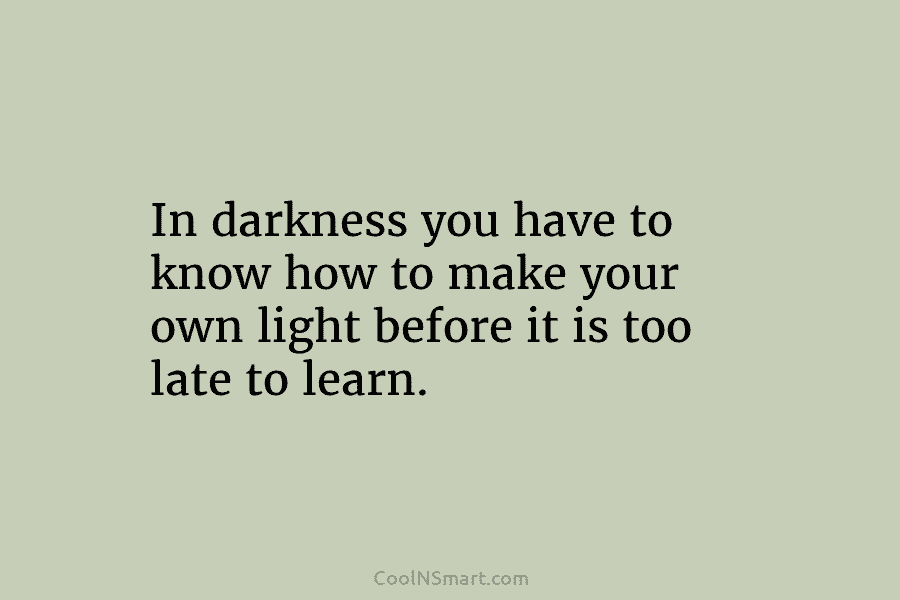 In darkness you have to know how to make your own light before it is too late to learn.