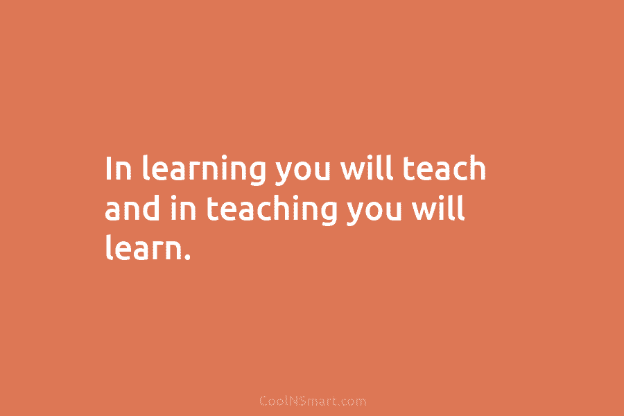 In learning you will teach and in teaching you will learn.