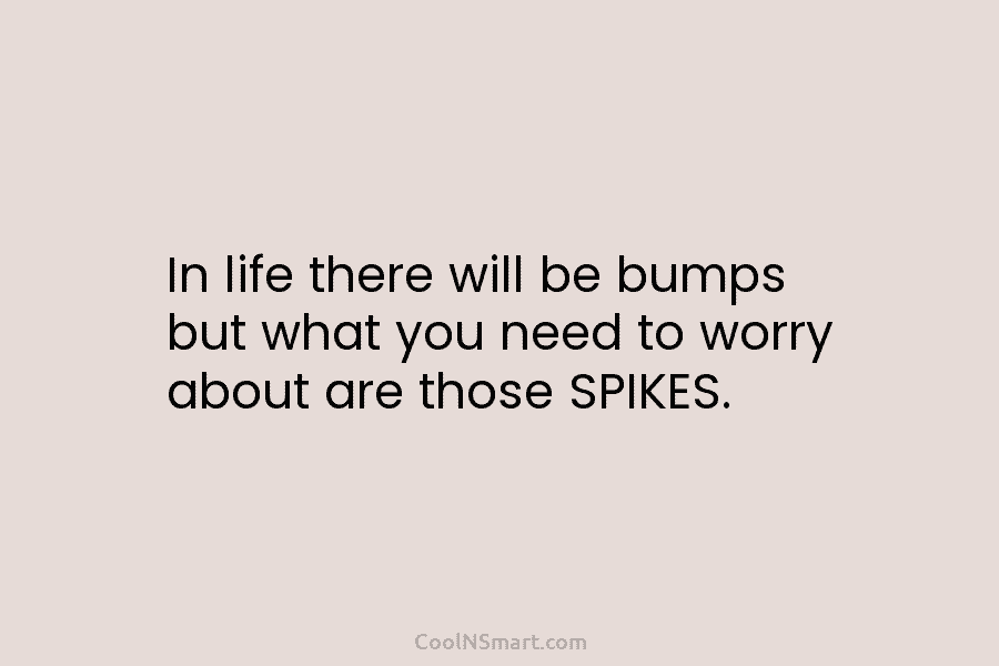 In life there will be bumps but what you need to worry about are those SPIKES.
