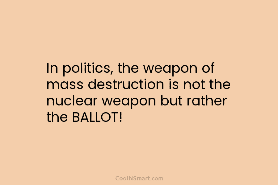 In politics, the weapon of mass destruction is not the nuclear weapon but rather the BALLOT!