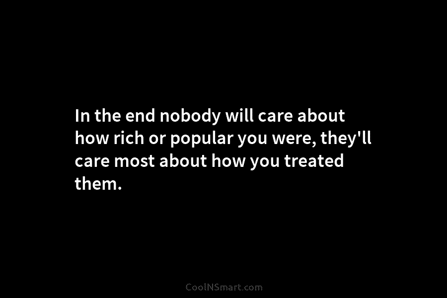 In the end nobody will care about how rich or popular you were, they’ll care...