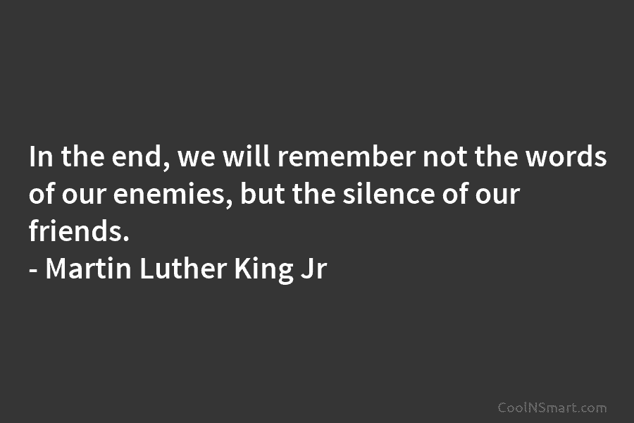 In the end, we will remember not the words of our enemies, but the silence of our friends. – Martin...