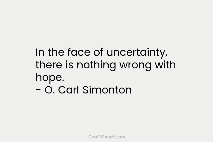 In the face of uncertainty, there is nothing wrong with hope. – O. Carl Simonton