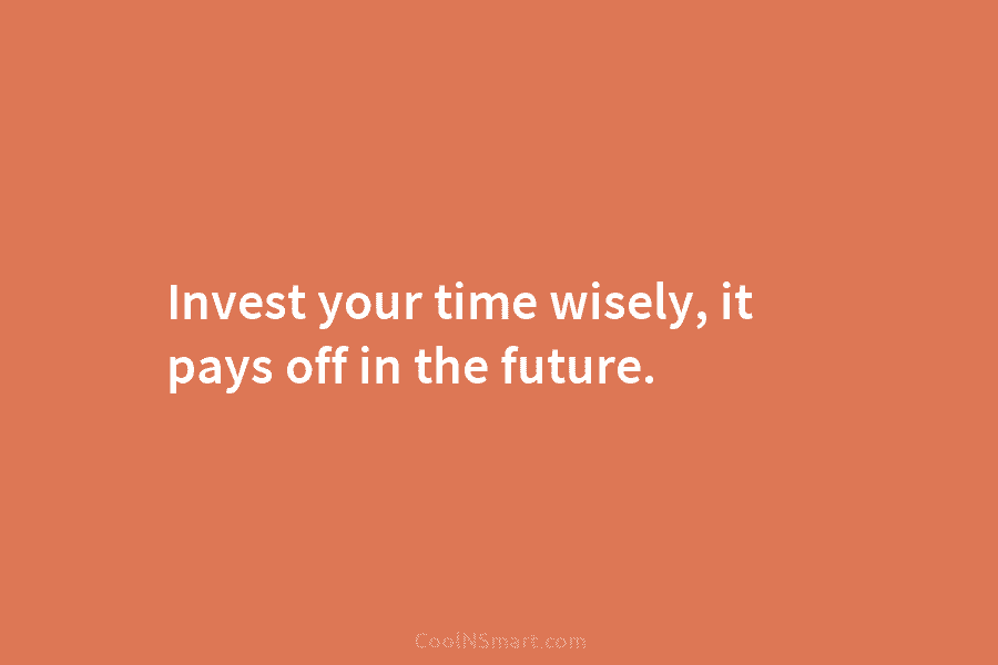 Invest your time wisely, it pays off in the future.