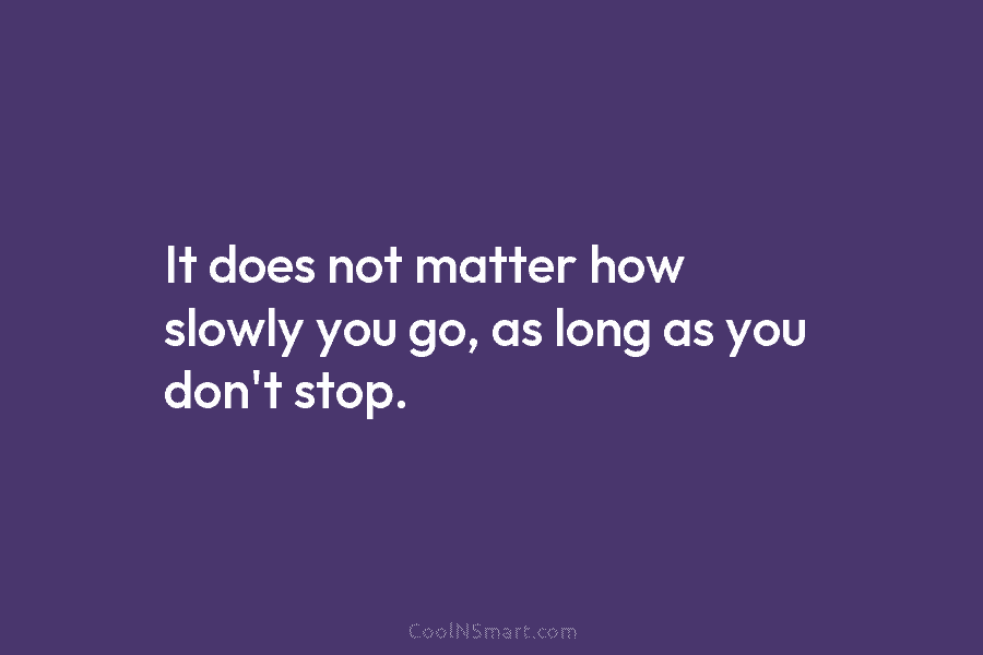 It does not matter how slowly you go, as long as you don’t stop.
