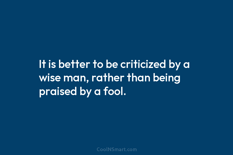 It is better to be criticized by a wise man, rather than being praised by a fool.