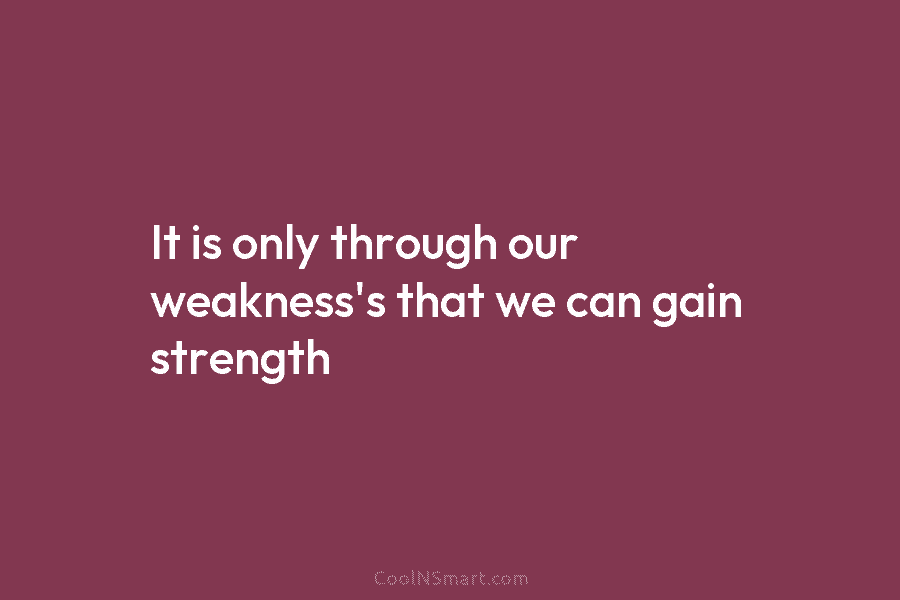 It is only through our weakness’s that we can gain strength